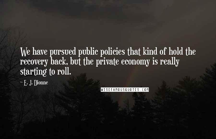 E. J. Dionne Quotes: We have pursued public policies that kind of hold the recovery back, but the private economy is really starting to roll.