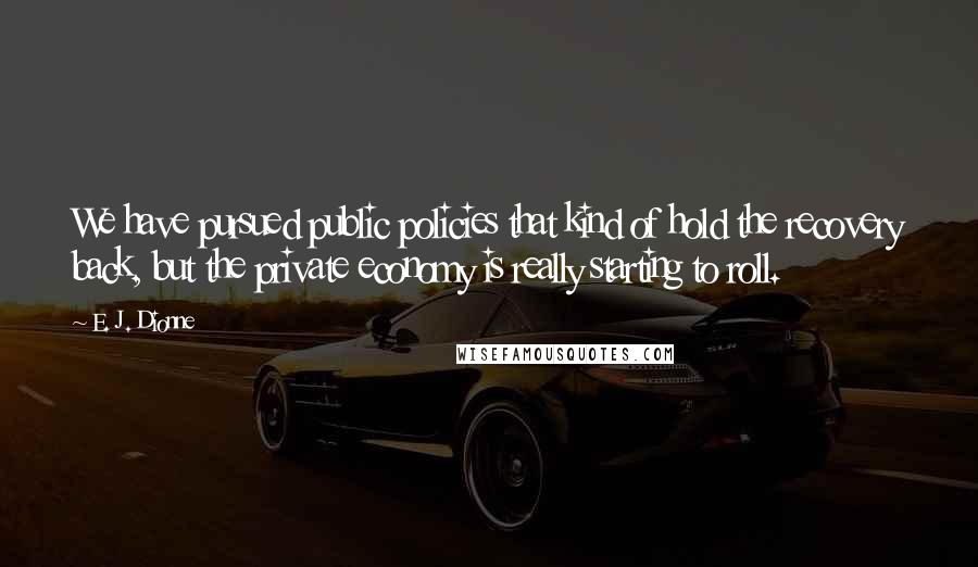 E. J. Dionne Quotes: We have pursued public policies that kind of hold the recovery back, but the private economy is really starting to roll.