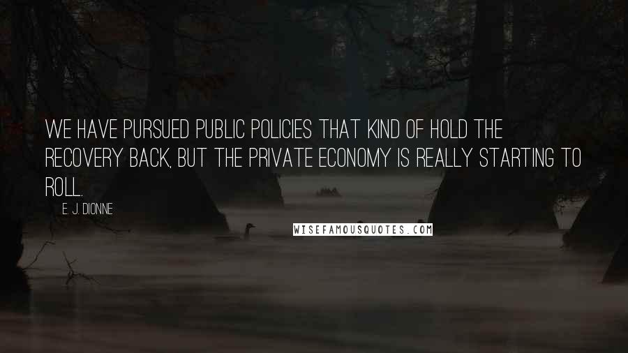 E. J. Dionne Quotes: We have pursued public policies that kind of hold the recovery back, but the private economy is really starting to roll.