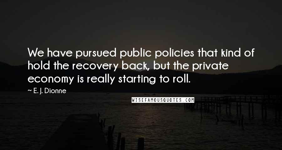 E. J. Dionne Quotes: We have pursued public policies that kind of hold the recovery back, but the private economy is really starting to roll.