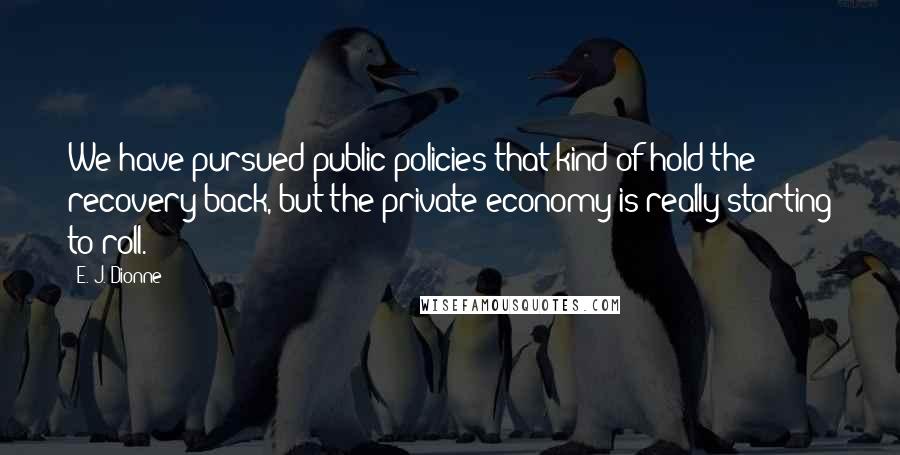 E. J. Dionne Quotes: We have pursued public policies that kind of hold the recovery back, but the private economy is really starting to roll.