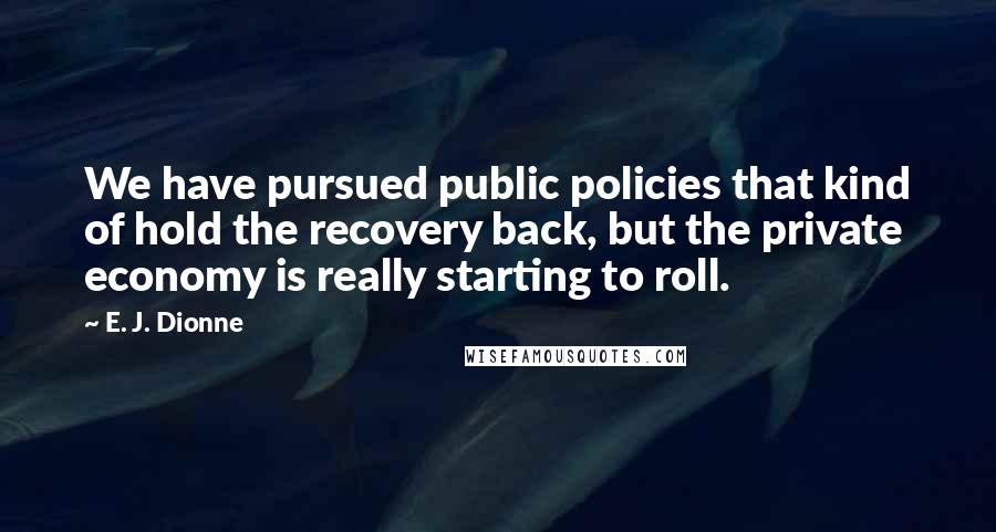 E. J. Dionne Quotes: We have pursued public policies that kind of hold the recovery back, but the private economy is really starting to roll.