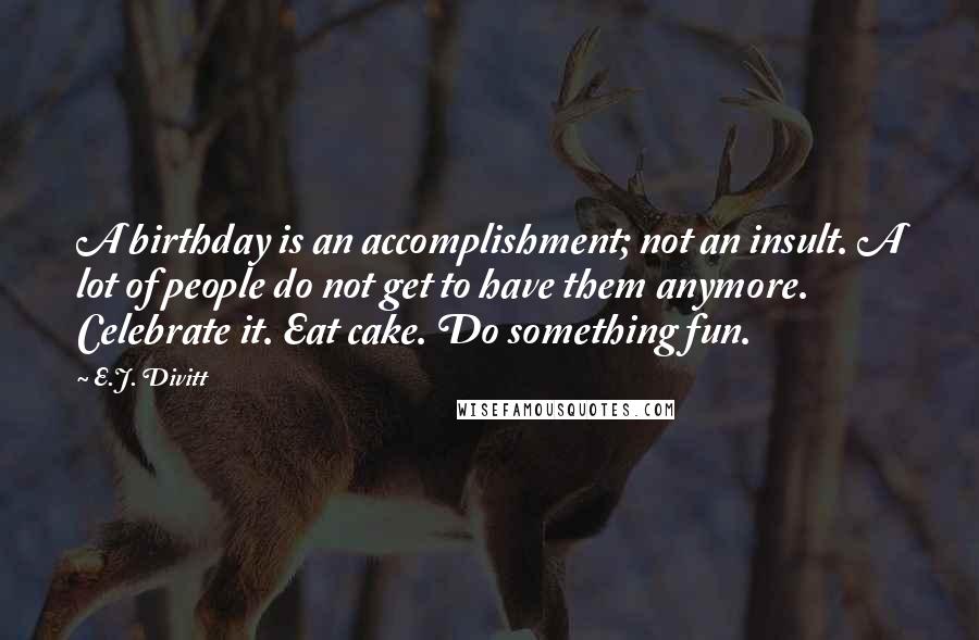 E.J. Divitt Quotes: A birthday is an accomplishment; not an insult. A lot of people do not get to have them anymore. Celebrate it. Eat cake. Do something fun.