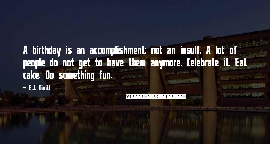 E.J. Divitt Quotes: A birthday is an accomplishment; not an insult. A lot of people do not get to have them anymore. Celebrate it. Eat cake. Do something fun.