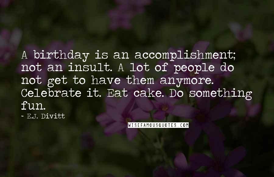 E.J. Divitt Quotes: A birthday is an accomplishment; not an insult. A lot of people do not get to have them anymore. Celebrate it. Eat cake. Do something fun.