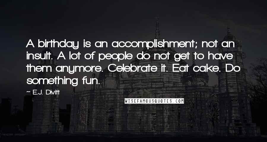 E.J. Divitt Quotes: A birthday is an accomplishment; not an insult. A lot of people do not get to have them anymore. Celebrate it. Eat cake. Do something fun.