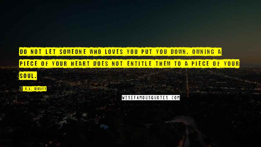 E.J. Divitt Quotes: Do not let someone who loves you put you down. Owning a piece of your heart does not entitle them to a piece of your soul.