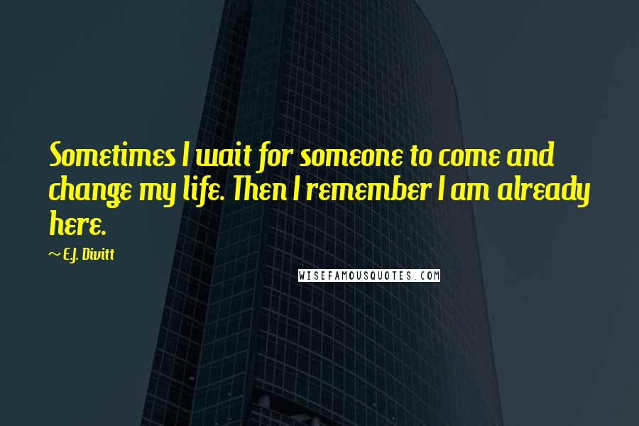 E.J. Divitt Quotes: Sometimes I wait for someone to come and change my life. Then I remember I am already here.