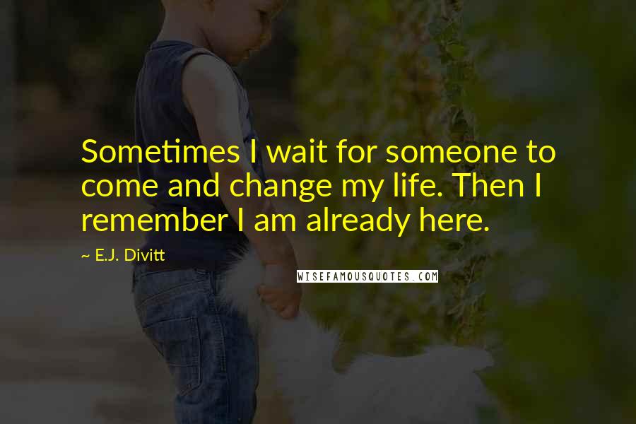 E.J. Divitt Quotes: Sometimes I wait for someone to come and change my life. Then I remember I am already here.