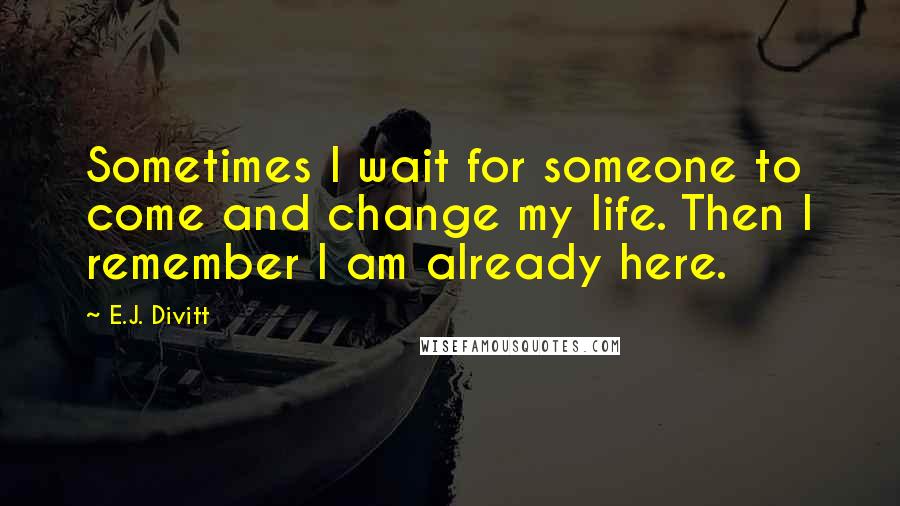 E.J. Divitt Quotes: Sometimes I wait for someone to come and change my life. Then I remember I am already here.