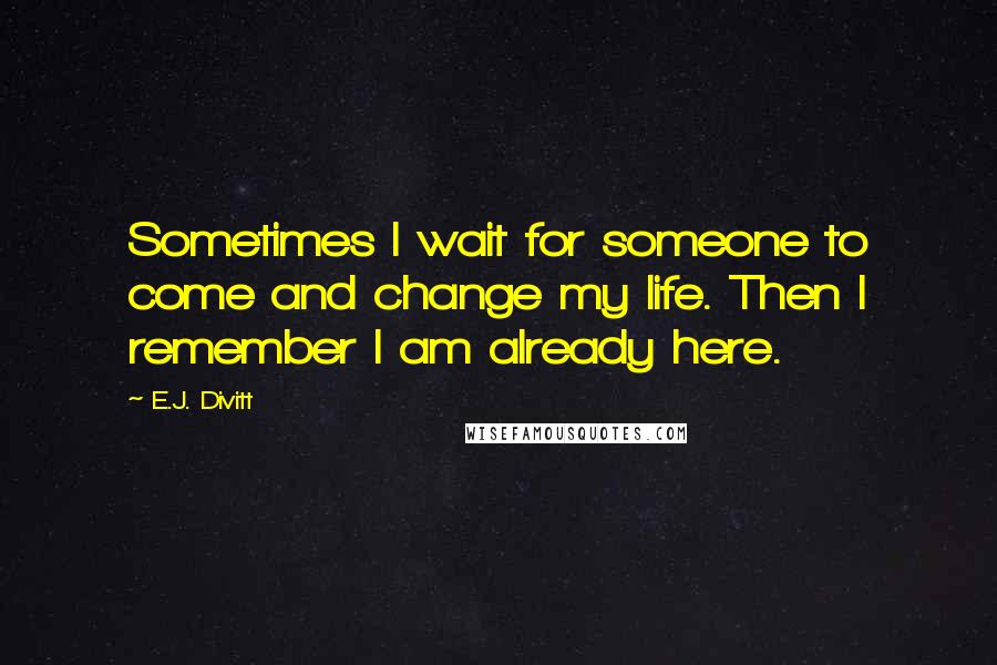 E.J. Divitt Quotes: Sometimes I wait for someone to come and change my life. Then I remember I am already here.