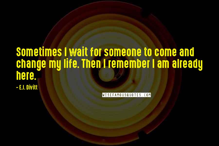 E.J. Divitt Quotes: Sometimes I wait for someone to come and change my life. Then I remember I am already here.