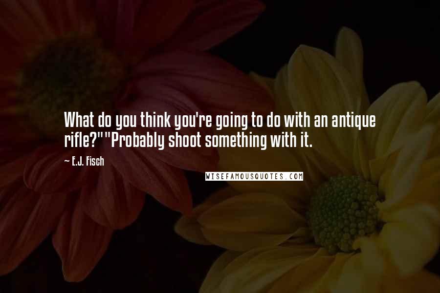 E.J. Fisch Quotes: What do you think you're going to do with an antique rifle?""Probably shoot something with it.