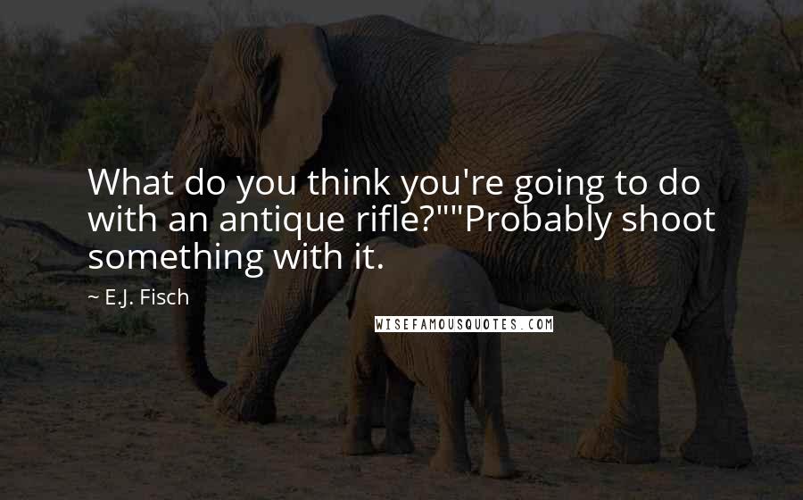 E.J. Fisch Quotes: What do you think you're going to do with an antique rifle?""Probably shoot something with it.