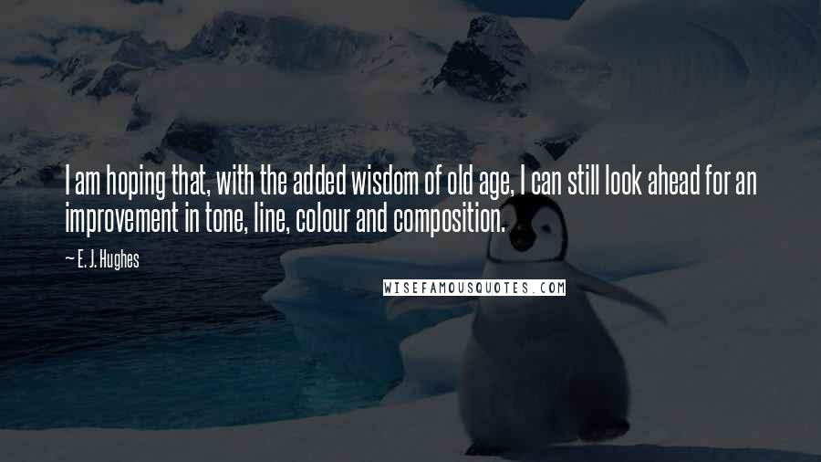 E. J. Hughes Quotes: I am hoping that, with the added wisdom of old age, I can still look ahead for an improvement in tone, line, colour and composition.