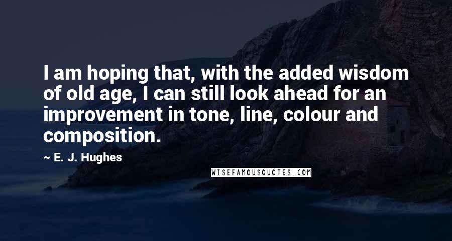 E. J. Hughes Quotes: I am hoping that, with the added wisdom of old age, I can still look ahead for an improvement in tone, line, colour and composition.