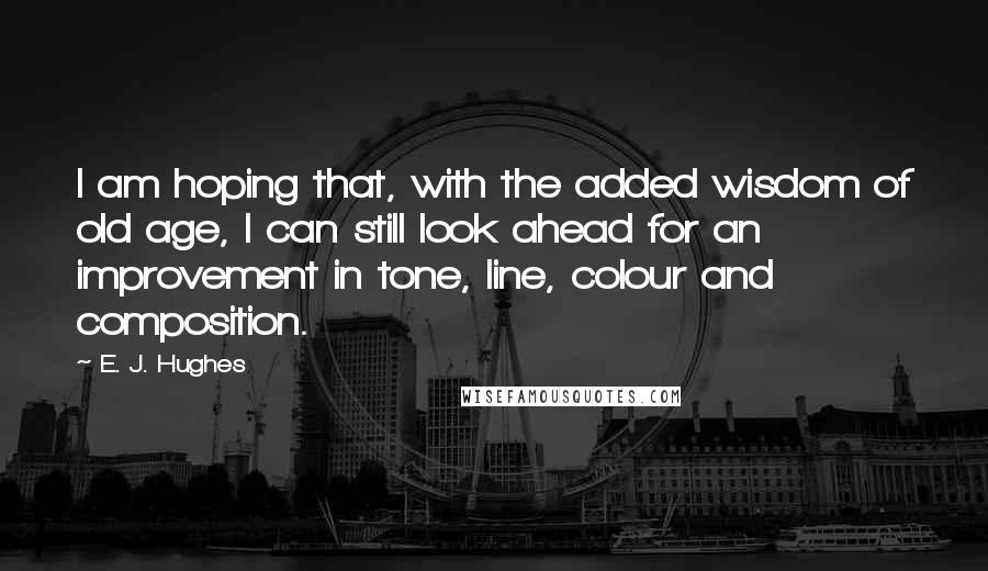 E. J. Hughes Quotes: I am hoping that, with the added wisdom of old age, I can still look ahead for an improvement in tone, line, colour and composition.