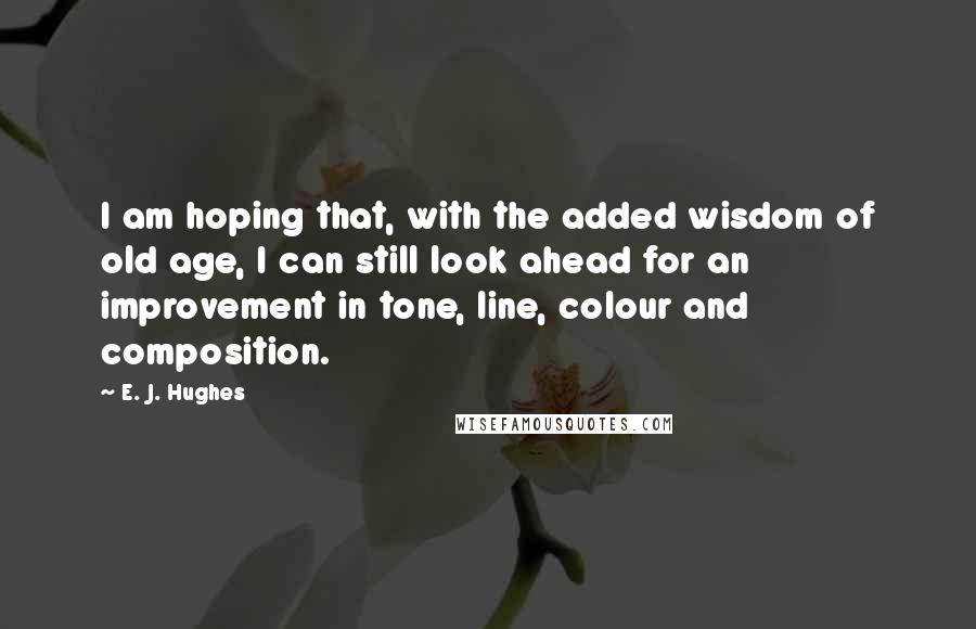 E. J. Hughes Quotes: I am hoping that, with the added wisdom of old age, I can still look ahead for an improvement in tone, line, colour and composition.