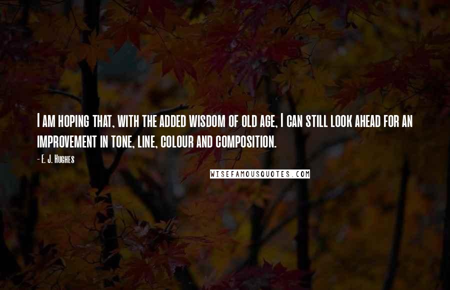 E. J. Hughes Quotes: I am hoping that, with the added wisdom of old age, I can still look ahead for an improvement in tone, line, colour and composition.