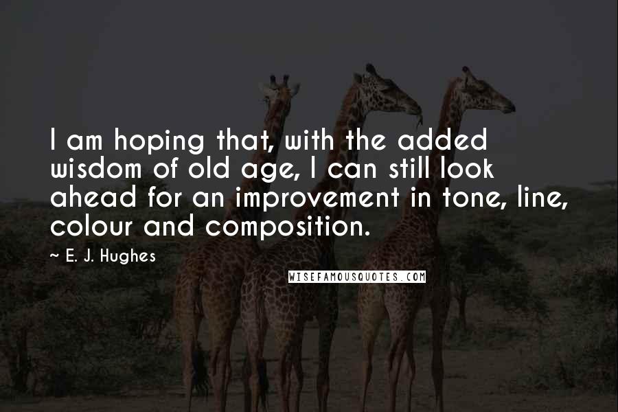 E. J. Hughes Quotes: I am hoping that, with the added wisdom of old age, I can still look ahead for an improvement in tone, line, colour and composition.