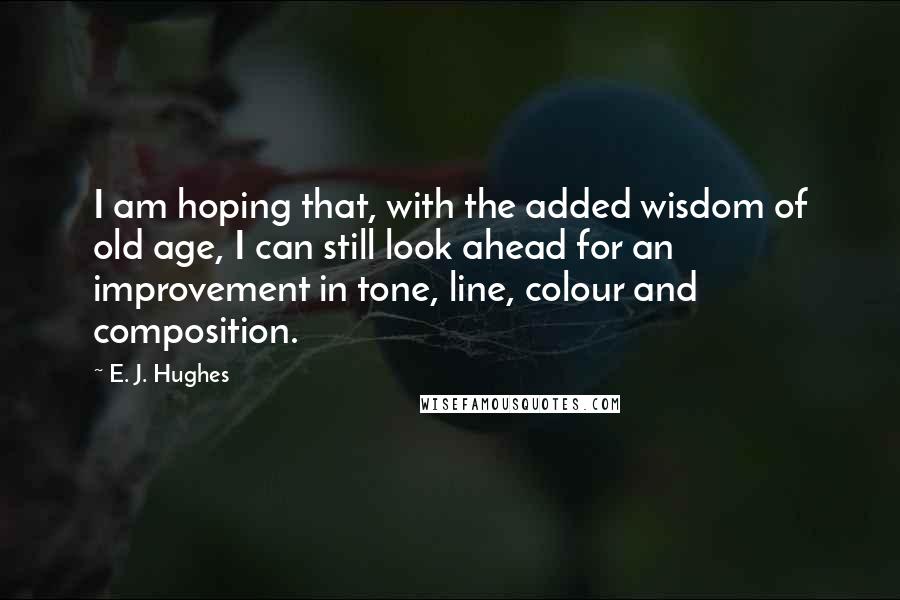 E. J. Hughes Quotes: I am hoping that, with the added wisdom of old age, I can still look ahead for an improvement in tone, line, colour and composition.