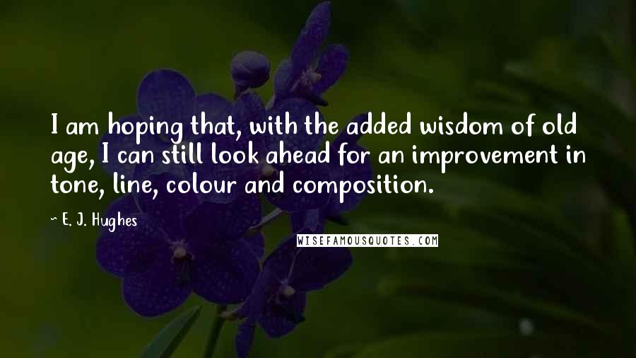 E. J. Hughes Quotes: I am hoping that, with the added wisdom of old age, I can still look ahead for an improvement in tone, line, colour and composition.