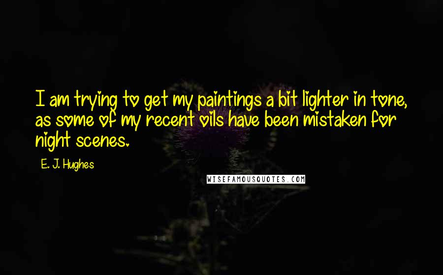 E. J. Hughes Quotes: I am trying to get my paintings a bit lighter in tone, as some of my recent oils have been mistaken for night scenes.