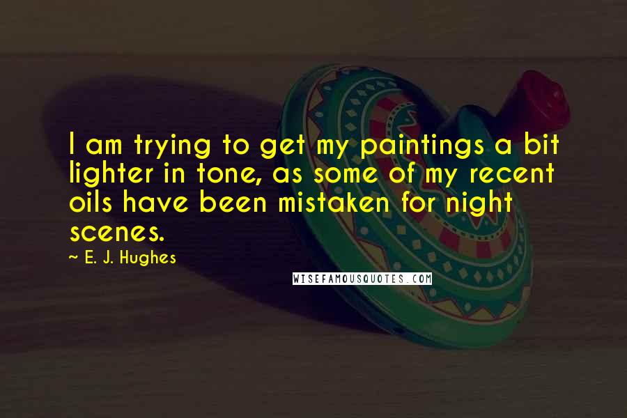 E. J. Hughes Quotes: I am trying to get my paintings a bit lighter in tone, as some of my recent oils have been mistaken for night scenes.