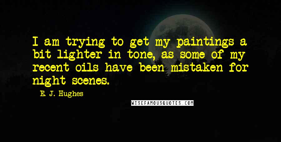 E. J. Hughes Quotes: I am trying to get my paintings a bit lighter in tone, as some of my recent oils have been mistaken for night scenes.