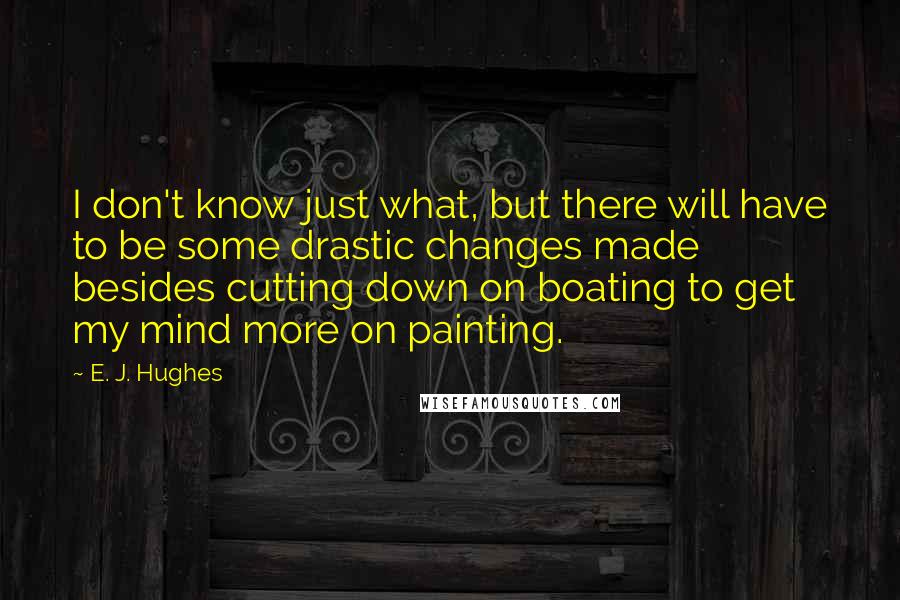 E. J. Hughes Quotes: I don't know just what, but there will have to be some drastic changes made besides cutting down on boating to get my mind more on painting.