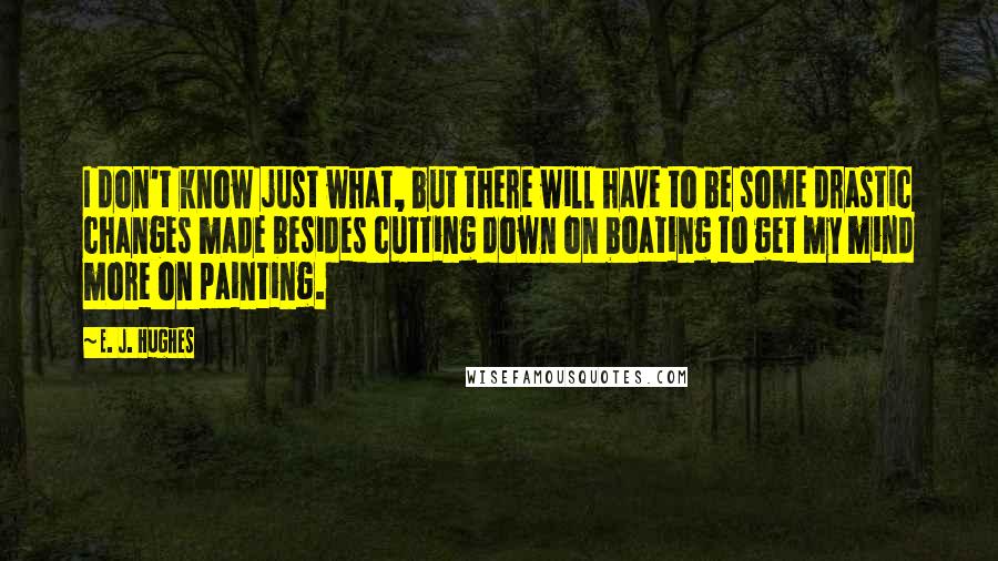 E. J. Hughes Quotes: I don't know just what, but there will have to be some drastic changes made besides cutting down on boating to get my mind more on painting.