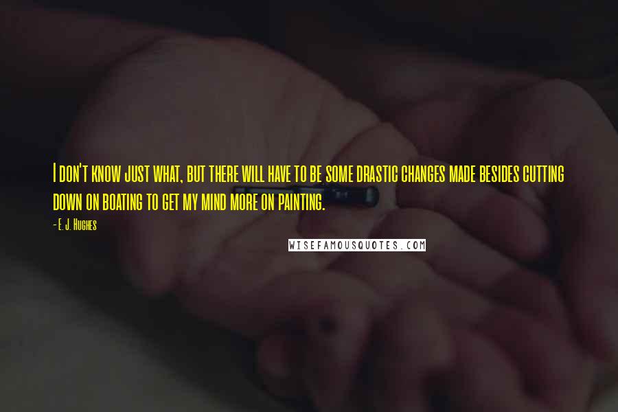 E. J. Hughes Quotes: I don't know just what, but there will have to be some drastic changes made besides cutting down on boating to get my mind more on painting.