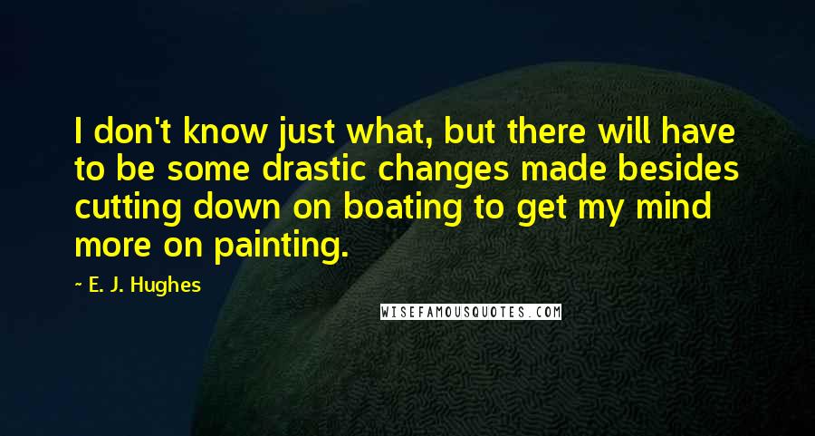 E. J. Hughes Quotes: I don't know just what, but there will have to be some drastic changes made besides cutting down on boating to get my mind more on painting.