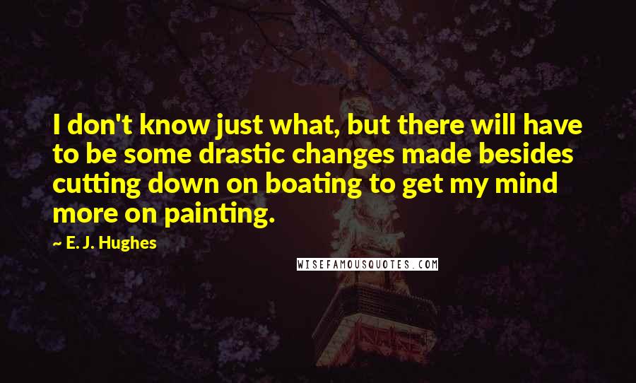 E. J. Hughes Quotes: I don't know just what, but there will have to be some drastic changes made besides cutting down on boating to get my mind more on painting.