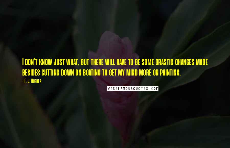 E. J. Hughes Quotes: I don't know just what, but there will have to be some drastic changes made besides cutting down on boating to get my mind more on painting.