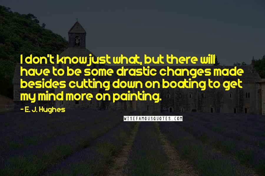 E. J. Hughes Quotes: I don't know just what, but there will have to be some drastic changes made besides cutting down on boating to get my mind more on painting.