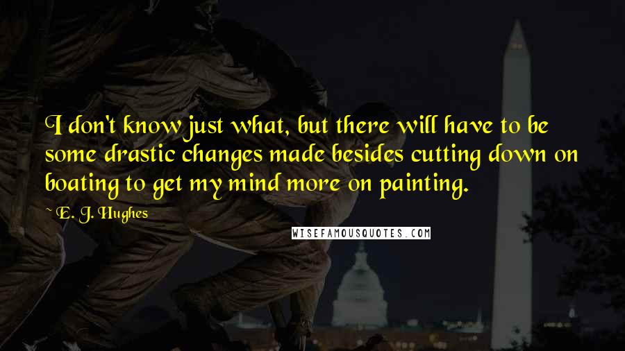 E. J. Hughes Quotes: I don't know just what, but there will have to be some drastic changes made besides cutting down on boating to get my mind more on painting.