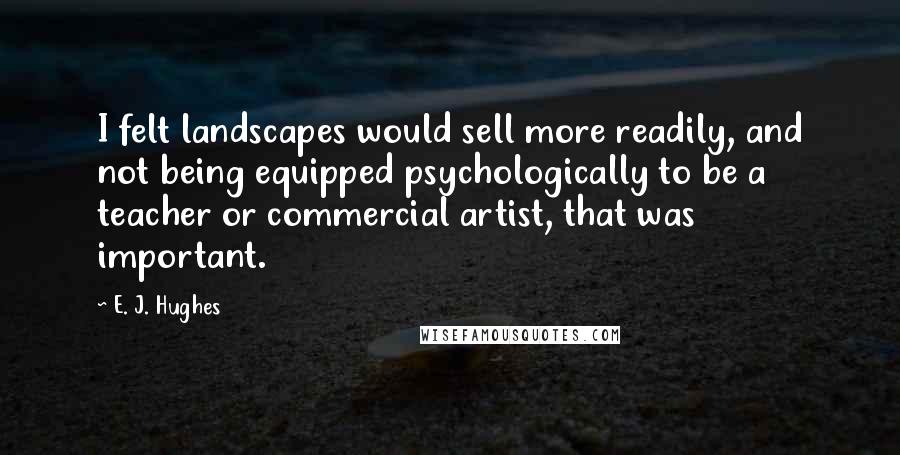 E. J. Hughes Quotes: I felt landscapes would sell more readily, and not being equipped psychologically to be a teacher or commercial artist, that was important.