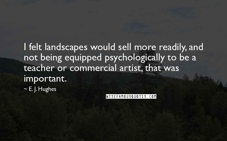 E. J. Hughes Quotes: I felt landscapes would sell more readily, and not being equipped psychologically to be a teacher or commercial artist, that was important.