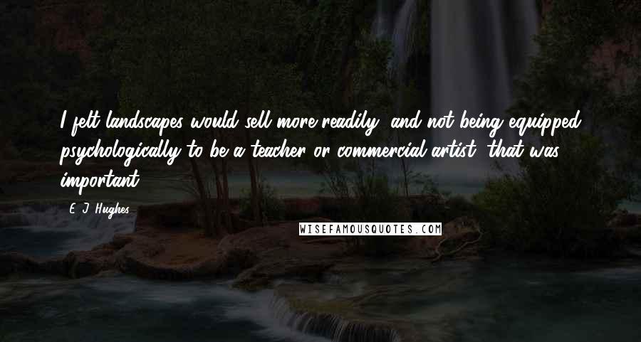 E. J. Hughes Quotes: I felt landscapes would sell more readily, and not being equipped psychologically to be a teacher or commercial artist, that was important.