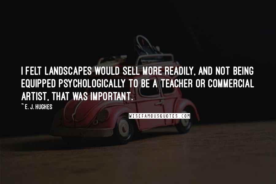 E. J. Hughes Quotes: I felt landscapes would sell more readily, and not being equipped psychologically to be a teacher or commercial artist, that was important.