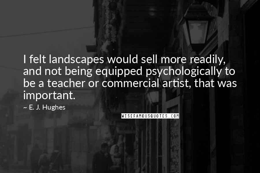 E. J. Hughes Quotes: I felt landscapes would sell more readily, and not being equipped psychologically to be a teacher or commercial artist, that was important.