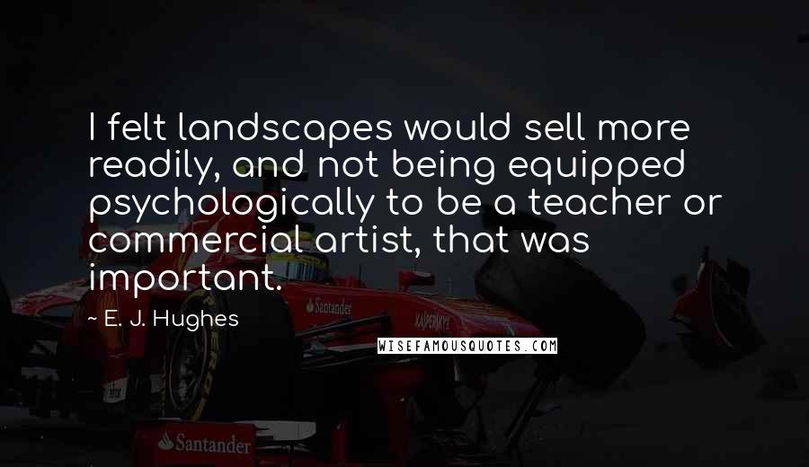 E. J. Hughes Quotes: I felt landscapes would sell more readily, and not being equipped psychologically to be a teacher or commercial artist, that was important.