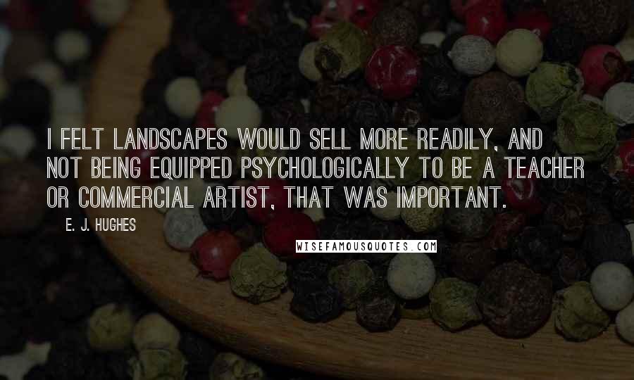 E. J. Hughes Quotes: I felt landscapes would sell more readily, and not being equipped psychologically to be a teacher or commercial artist, that was important.