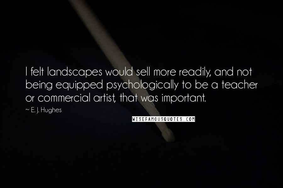 E. J. Hughes Quotes: I felt landscapes would sell more readily, and not being equipped psychologically to be a teacher or commercial artist, that was important.
