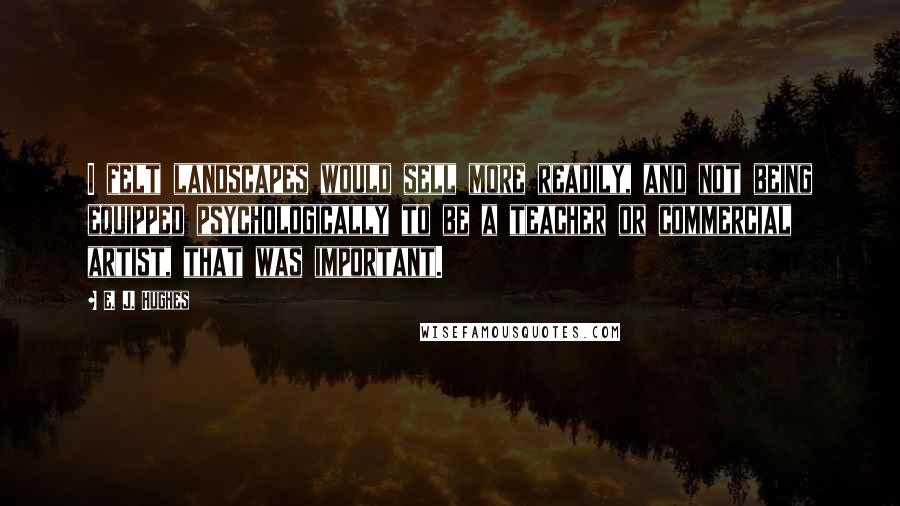 E. J. Hughes Quotes: I felt landscapes would sell more readily, and not being equipped psychologically to be a teacher or commercial artist, that was important.