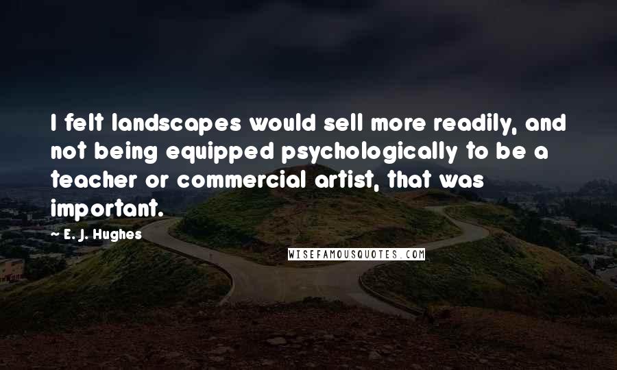 E. J. Hughes Quotes: I felt landscapes would sell more readily, and not being equipped psychologically to be a teacher or commercial artist, that was important.