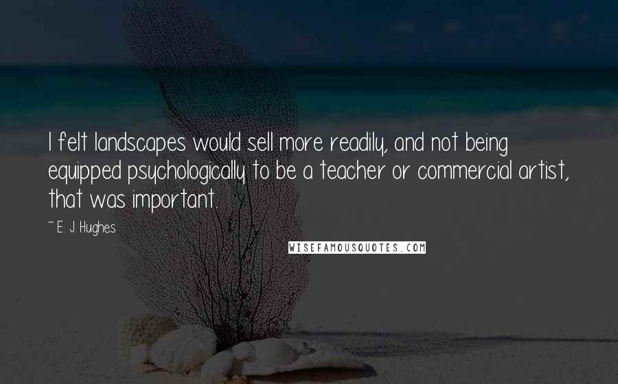 E. J. Hughes Quotes: I felt landscapes would sell more readily, and not being equipped psychologically to be a teacher or commercial artist, that was important.