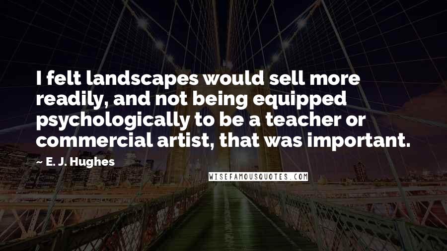 E. J. Hughes Quotes: I felt landscapes would sell more readily, and not being equipped psychologically to be a teacher or commercial artist, that was important.