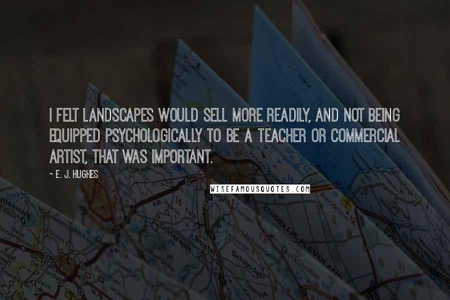 E. J. Hughes Quotes: I felt landscapes would sell more readily, and not being equipped psychologically to be a teacher or commercial artist, that was important.